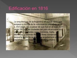 La arquitectura de la Argentina se puede decir que
empezó a inicios de la colonización española en el
s. XVI (siglo 16), a pesar de que fue en el siglo XVIII
(siglo 18) que las ciudades del país alcanzaron su
esplendor. Ciudades como Córdoba, Salta,
Mendoza, y también Buenos Aires conservan
pequeña parte de su histórica arquitectura colonial
española a pesar de su crecimiento urbano.
 