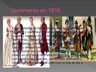 La vestimenta de las mujeres se reducía a faldas,
camisas y vestidos. Las telas se traían de Europa:
“capas y capotes de terciopelo, chalecos,
sombreros, medias de seda, o algodón, telas de
gasa, sarasa, ponteví, tafetán, seda, brocado,
balleta y encajes de Flandes”, figuran en las
anotaciones del comerciante José Gregorio Aráoz,
citado en el trabajo de Peña de Bascary. El ajuar se
completaba con guantes, peinetones, pañuelos y
mantillas. El negro era el color con el que se iba a
misa.
 
