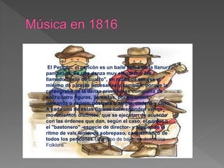 El Pericón: el pericón es un baile típico de la llanura
pampeana. Es una danza muy elegante y era
llamado "baile de cuatro", en razón de ser ése el
mínimo de parejas necesarias y, también, porque la
coreografía de la danza primitiva se componía de
sólo cuatro figuras, llamadas, por su orden,
demanda o espejo, postrera o alegre, cadena y cielo.
A cada una de estas figuras corresponden varios
movimientos distintos, que se ejecutan de acuerdo
con las órdenes que dan, según el caso, el cantor o
el "bastonero" -especie de director- y siguiendo el
ritmo de vals lento, de sobrepaso, característico de
todos los pericones. Ese tipo de baile, se denomina
Folklore
 