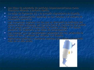 Las ideas de avanzada de patriotas hispanoamericanos como Francisco Miranda y Antonio Nariño.  La caída de Fernando VII y la invasión napoleónica en España.  La pobre administración española en las colonias y el sistema de monopolio comercial.  Las Invasiones Inglesas con las que se demostró la ineficacia del sistema político hispano, así como la toma de conciencia del pueblo de su propio poder; la formación de fuerzas criollas, y el apoyo posterior de Inglaterra a las ideas de emancipación.  Las colonias que se consideraban propiedad del rey, producida la caída de éste, cortaban los vínculos con España.  Agitaciones políticas y reuniones secretas que habían comenzado más de un año antes. 