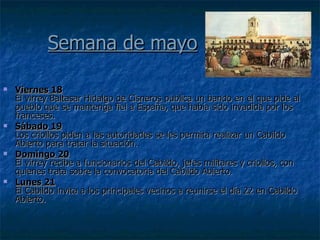 Semana de mayo Viernes 18 El virrey Baltasar Hidalgo de Cisneros publica un bando en el que pide al pueblo que se mantenga fiel a España, que había sido invadida por los franceses. Sábado 19 Los criollos piden a las autoridades se les permita realizar un Cabildo Abierto para tratar la situación. Domingo 20 El virrey recibe a funcionarios del Cabildo, jefes militares y criollos, con quienes trata sobre la convocatoria del Cabildo Abierto. Lunes 21 El Cabildo invita a los principales vecinos a reunirse el día 22 en Cabildo Abierto.  