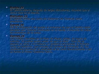 Martes 22 El Cabildo abierto, después de largas discusiones, resuelve que el virrey cese en el mando. Miércoles 23 El Cabildo forma una Junta de Gobierno con Cisneros como presidente. Jueves 24 Día de indignación del pueblo al enterarse de que el Cabildo había decidido que Cisneros continuara en el mando y renuncia de todos los miembros de la Junta. Viernes 25 Los criollos, reunidos en la Plaza de Mayor, gritan, en busca de noticias, "el pueblo quiere saber de que se trata". Este día se depone al virrey y se instaura un gobierno provisional, la Primera Junta de Gobierno, que actuaba en nombre de Fernando VII. los cabildantes reconocen la autoridad de la Junta Revolucionaria y así se forma el Primer Gobierno Patrio.  