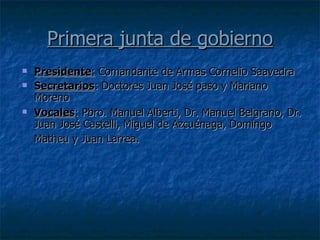 Primera junta de gobierno Presidente :  Comandante de Armas Cornelio Saavedra  Secretarios : Doctores Juan José paso y Mariano Moreno  Vocales : Pbro. Manuel Alberti, Dr. Manuel Belgrano, Dr. Juan José Castelli, Miguel de Azcuénaga, Domingo Matheu y Juan Larrea.   
