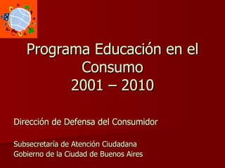 Programa Educación en el Consumo 2001 – 2010 Dirección de Defensa del Consumidor Subsecretaría de Atención Ciudadana Gobierno de la Ciudad de Buenos Aires 