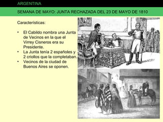 ARGENTINA SEMANA DE MAYO: JUNTA RECHAZADA DEL 23 DE MAYO DE 1810 Características: El Cabildo nombra una Junta de Vecinos en la que el Virrey Cisneros era su Presidente. La Junta tenía 2 españoles y 2 criollos que la completaban. Vecinos de la ciudad de Buenos Aires se oponen. 
