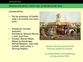ARGENTINA SEMANA DE MAYO: JUNTA DEL 25 DE MAYO DE 1810 Características: Por las presiones, el Cabildo cede y se nombra una nueva junta… Presidente: Cornelio Saavedra. Secretarios: Mariano Moreno y Juan José Paso. Vocales: Manuel Alberti, Miguel de Azcuénaga, Manuel Belgrano, Juan José Castelli, Juan Larrea, y Domingo Matheu. Desde el 25 de mayo de 1810, tenemos gobiernos propios. La independencia será declarada el 9 de julio de 1816. 