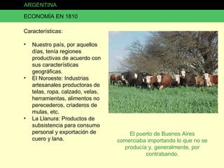 ARGENTINA ECONOMÍA EN 1810 Características: Nuestro país, por aquellos días, tenía regiones productivas de acuerdo con sus características geográficas. El Noroeste: Industrias artesanales productoras de telas, ropa, calzado, velas, herramientas, alimentos no perecederos, criaderos de mulas, etc. La Llanura: Productos de subsistencia para consumo personal y exportación de cuero y lana. El puerto de Buenos Aires comerciaba importando lo que no se producía y, generalmente, por contrabando. 