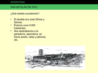 ARGENTINA SAN NICOLÁS EN 1810 ¿Qué estaba sucediendo?: El alcalde era José Olmos y Gómez. Éramos unos 5.000 habitantes. Nos dedicábamos a la ganadería, agricultura, se hacía aceite, velas y jabones, etc. 