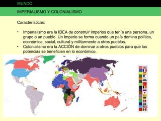 MUNDO IMPERIALISMO Y COLONIALISMO Características: Imperialismo era la IDEA de construir imperios que tenía una persona, un grupo o un pueblo. Un Imperio se forma cuando un país domina política, económica, social, cultural y militarmente a otros pueblos. Colonialismo era la ACCIÓN de dominar a otros pueblos para que las potencias se beneficien en lo económico. 