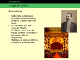 ARGENTINA ARGENTINA EN 1910 Características: Gobernaba la oligarquía terrateniente que basaba su poder en la propiedad de la tierra. El presidente era José Figueroa Alcorta. Conflictos políticos por el fraude electoral realizado por los conservadores (oligarquía). Represión a sectores obreros (socialistas y anarquistas). 