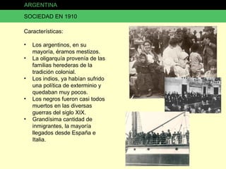 ARGENTINA SOCIEDAD EN 1910 Características: Los argentinos, en su mayoría, éramos mestizos. La oligarquía provenía de las familias herederas de la tradición colonial. Los indios, ya habían sufrido una política de exterminio y quedaban muy pocos. Los negros fueron casi todos muertos en las diversas guerras del siglo XIX. Grandísima cantidad de inmigrantes, la mayoría llegados desde España e Italia. 