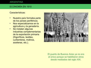 ARGENTINA ECONOMÍA EN 1910 Características: Nuestro país formaba parte de los países periféricos. Nos especializamos en la agricultura y la ganadería. Se instalan algunas industrias complementarias de la exportación primaria (frigoríficos, textiles, curtiembres, molinos, aceiteras, etc.). El puerto de Buenos Aires ya no era el único porque se habilitaron otros desde mediados del siglo XIX. 