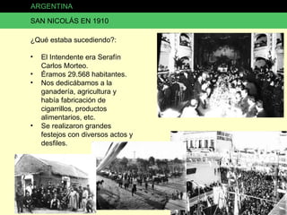 ARGENTINA SAN NICOLÁS EN 1910 ¿Qué estaba sucediendo?: El Intendente era Serafín Carlos Morteo. Éramos 29.568 habitantes. Nos dedicábamos a la ganadería, agricultura y había fabricación de cigarrillos, productos alimentarios, etc. Se realizaron grandes festejos con diversos actos y desfiles. 