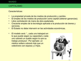 CAPITALISMO Características: La propiedad privada de los medios de producción y cambio. El empleo de los medios de producción como capital (obtener ganancias). Libre contratación de mano de obra asalariada. Creciente empleo de la tecnología aplicada a la producción de bienes y servicios. El Estado no debe intervenir en las actividades económicas. El modelo será: “...cada uno trabajará en lo que puede según su capacidad y cada uno cobrará un sueldo según lo que su trabajo produzca”. Por ejemplo: un médico soltero cobrará más que un colectivero con esposa y 2 hijos. MUNDO 