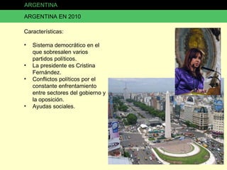 ARGENTINA ARGENTINA EN 2010 Características: Sistema democrático en el que sobresalen varios partidos políticos. La presidente es Cristina Fernández. Conflictos políticos por el constante enfrentamiento entre sectores del gobierno y la oposición. Ayudas sociales. 