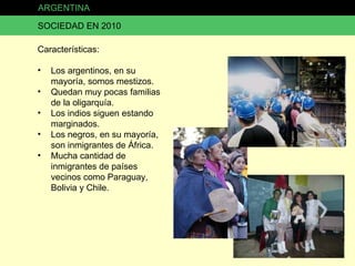 ARGENTINA SOCIEDAD EN 2010 Características: Los argentinos, en su mayoría, somos mestizos. Quedan muy pocas familias de la oligarquía. Los indios siguen estando marginados. Los negros, en su mayoría, son inmigrantes de África. Mucha cantidad de inmigrantes de países vecinos como Paraguay, Bolivia y Chile. 