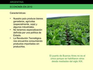ARGENTINA ECONOMÍA EN 2010 Características: Nuestro país produce bienes ganaderos, agrícolas (especialmente, soja) y algunos industriales. No tenemos especialización definida por una política de Estado. La Revolución Tecnológica nos encuentra consumiendo productos importados sin producirlos. El puerto de Buenos Aires no es el único porque se habilitaron otros desde mediados del siglo XIX. 