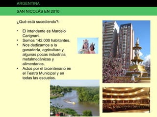 ARGENTINA SAN NICOLÁS EN 2010 ¿Qué está sucediendo?: El intendente es Marcelo Carignani. Somos 142.000 habitantes. Nos dedicamos a la ganadería, agricultura y algunas pocas industrias metalmecánicas y alimentarias. Actos por el bicentenario en el Teatro Municipal y en todas las escuelas. 