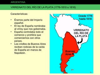 ARGENTINA VIRREINATO DEL RÍO DE LA PLATA (1776-1810 o 1816) Características: Éramos parte del Imperio español. El rey de España nombraba al virrey que nos gobernaba. España controlaba todo el comercio y prohibía que comerciemos con otros países. Los criollos de Buenos Aires reciben noticias de la caída de España en manos de Napoleón. 