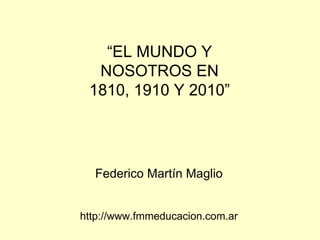 “ EL MUNDO Y NOSOTROS EN 1810, 1910 Y 2010” Federico Martín Maglio http://www.fmmeducacion.com.ar 