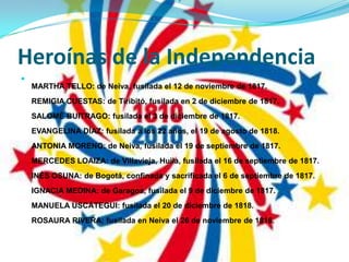 Heroínas de la IndependenciaMARTHA TELLO: de Neiva, fusilada el 12 de noviembre de 1817.REMIGIA CUESTAS: de Tiribitó, fusilada en 2 de diciembre de 1817.SALOMÉ BUITRAGO: fusilada el 3 de diciembre de 1817.EVANGELINA DÍAZ: fusilada a los 22 años, el 19 de agosto de 1818.ANTONIA MORENO: de Neiva, fusilada el 19 de septiembre de 1817.MERCEDES LOAIZA: de Villavieja, Huila, fusilada el 16 de septiembre de 1817.INÉS OSUNA: de Bogotá, confinada y sacrificada el 6 de septiembre de 1817.IGNACIA MEDINA: de Garagoa, fusilada el 9 de diciembre de 1817.MANUELA USCÁTEGUI: fusilada el 20 de diciembre de 1818.ROSAURA RIVERA: fusilada en Neiva el 26 de noviembre de 1816.