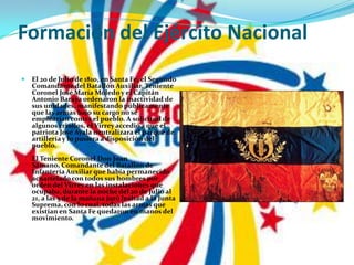 Formación del Ejército NacionalEl 20 de Julio de 1810, en Santa Fe, el Segundo Comandante del Batallón Auxiliar, Teniente Coronel José María Moledo y el Capitán Antonio Baraya ordenaron la inactividad de sus unidades, manifestando públicamente que las armas bajo su cargo no se emplearían contra el pueblo. A solicitud de algunos criollos, el Virrey accedió a que el patriota José Ayala neutralizara el parque de artillería y lo pusiera a disposición del pueblo.El Teniente Coronel Don Juan Sámano, Comandante del Batallón de Infantería Auxiliar que había permanecido acuartelado con todos sus hombres por orden del Virrey en las instalaciones que ocupaba, durante la noche del 20 de Julio al 21, a las 5 de la mañana juró lealtad a la Junta Suprema, con lo cual, todas las armas que existían en Santa Fe quedaron en manos del movimiento.