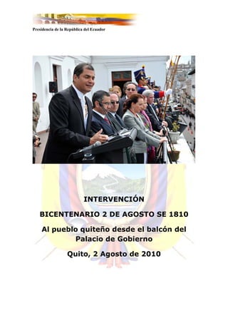 Presidencia de la República del Ecuador




                           INTERVENCIÓN

   BICENTENARIO 2 DE AGOSTO SE 1810

    Al pueblo quiteño desde el balcón del
            Palacio de Gobierno

                  Quito, 2 Agosto de 2010
 