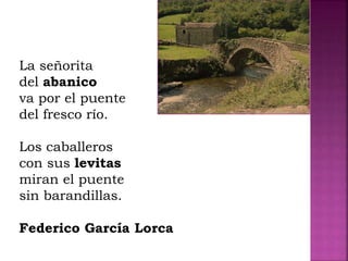 La señorita
del abanico
va por el puente
del fresco río.
Los caballeros
con sus levitas
miran el puente
sin barandillas.
Federico García Lorca
 