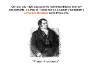 Corría el año 1826 ,atravesamos momentos difíciles interna y externamente. Se crea  la Presidencia de la Nación y se nombra a Bernardino Rivadavia como Presidente.“Primer Presidente”