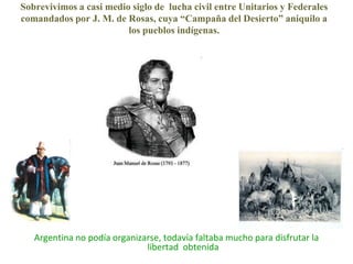 Sobrevivimos a casi medio siglo de  lucha civil entre Unitarios y Federalescomandados por J. M. de Rosas, cuya “Campaña del Desierto” aniquilo a los pueblos indígenas.Argentina no podía organizarse, todavía faltaba mucho para disfrutar la libertad  obtenida