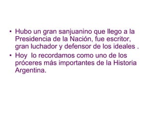 Hubo un gran sanjuanino que llego a la Presidencia de la Nación, fue escritor, gran luchador y defensor de los ideales .Hoy  lo recordamos como uno de los próceres más importantes de la Historia Argentina.   