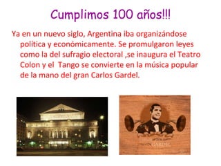 Cumplimos 100 años!!!Ya en un nuevo siglo, Argentina iba organizándose política y económicamente. Se promulgaron leyes como la del sufragio electoral ,se inaugura el Teatro Colon y el  Tango se convierte en la música popular  de la mano del gran Carlos Gardel.