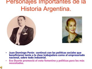 Personajes Importantes de la Historia Argentina.Juan Domingo Perón  continuó con las políticas sociales que beneficiaron tanto a la clase trabajadora como al empresariado nacional, sobre todo industrial. Eva Duarte promovió el voto femenino y políticas para los más necesitados.