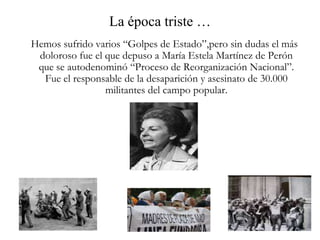 La época triste …   Hemos sufrido varios “Golpes de Estado”,pero sin dudas el más doloroso fue el que depuso a María Estela Martínez de Perón que se autodenominó “Proceso de Reorganización Nacional”. Fue el responsable de la desaparición y asesinato de 30.000 militantes del campo popular. 