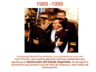 1989 -1999Su principal desafío fue enfrentar una economía en crisis con hiperinflación, que resolvió aplicando reformas neoliberales que significaron la destrucción del Estado Argentino. Se desreguló la economía lo que provocó ruina de miles de empresas y altos índices de desocupación.