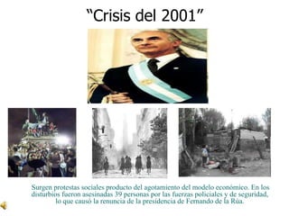 “Crisis del 2001”Surgen protestas sociales producto del agotamiento del modelo económico. En los disturbios fueron asesinadas 39 personas por las fuerzas policiales y de seguridad, lo que causó la renuncia de la presidencia de Fernando de la Rúa. 