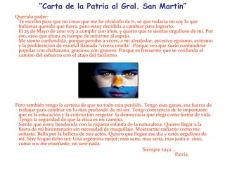 “Carta de la Patria al Gral. San Martín”Querido padre:Te escribo para que no creas que me he olvidado de ti, sé que todavía no soy lo que hubieras querido que fuera, pero estoy decidida a cambiar para lograrlo.El 25 de Mayo de 2010 voy a cumplir 200 años, y quiero que te sientas orgulloso de mi. Por eso, creo que ahora es tiempo de mirarme al espejo.Me siento confundida, porque percibo a veces, a mi alrededor, excesivo egoísmo, exitismo y la proliferación de esa mal llamada "viveza criolla". Porque veo que suele confundirse popular con chabacano, gracioso con grosero. Porque es frecuente que se confunda el camino del esfuerzo con el atajo del facilismo.Pero también tengo la certeza de que no todo esta perdido. Tengo esas ganas, esa fuerza de trabajar para cambiar en lo mas profundo de mi ser. Tengo conciencia de lo importante que es la educación y la convicción respetar  la democracia que elegí como forma de vida. Tengo la seguridad de que la ética es mi camino.Siento que estoy bendecida con la riqueza infinita de la naturaleza. Quiero llegar a la fiesta de mi bicentenario sin necesidad de maquillaje. Mostrarme radiante como me soñaste. Bella por la belleza de mis actos. Quiero que llegue ese día y estés orgulloso de mi. Seré lo que debo ser: Una argentina mejor; mas sana, mas seria, mas justa o  sino; como vos me enseñaste, no seré nada.                                                                                                             Siempre tuya …                                                                                                                                                                                                                                                                                                                                                                                         Patria.                                                                                                                 