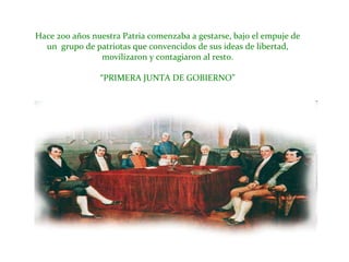 Hace 200 años nuestra Patria comenzaba a gestarse, bajo el empuje de un  grupo de patriotas que convencidos de sus ideas de libertad, movilizaron y contagiaron al resto.“PRIMERA JUNTA DE GOBIERNO”