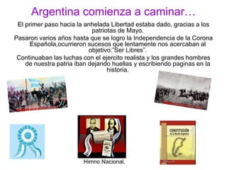 Argentina comienza a caminar…El primer paso hacia la anhelada Libertad estaba dado, gracias a los patriotas de Mayo.Pasaron varios años hasta que se logro la Independencia de la Corona Española,ocurrieron sucesos que lentamente nos acercaban al objetivo:”Ser Libres”.Continuaban las luchas con el ejercito realista y los grandes hombres de nuestra patria iban dejando huellas y escribiendo paginas en la historia.  Himno Nacional.