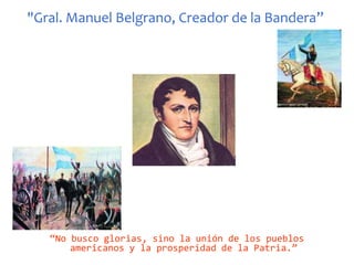 "Gral. Manuel Belgrano, Creador de la Bandera”“No busco glorias, sino la unión de los pueblos americanos y la prosperidad de la Patria.”