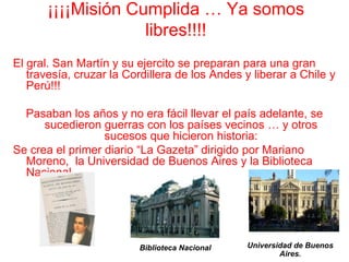 ¡¡¡¡Misión Cumplida … Ya somos libres!!!!El gral. San Martín y su ejercito se preparan para una gran travesía, cruzar la Cordillera de los Andes y liberar a Chile y Perú!!!Pasaban los años y no era fácil llevar el país adelante, se sucedieron guerras con los países vecinos … y otros sucesos que hicieron historia:Se crea el primer diario “La Gazeta” dirigido por Mariano Moreno,  la Universidad de Buenos Aires y la Biblioteca Nacional.Universidad de Buenos Aires.Biblioteca Nacional