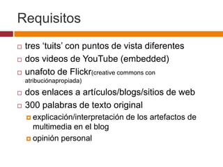 Requisitostres ‘tuits’ con puntos de vista diferentesdos videos de YouTube (embedded)unafoto de Flickr(creative commons con atribuciónapropiada)dos enlaces a artículos/blogs/sitios de web300 palabras de texto originalexplicación/interpretación de los artefactos de multimedia en el blogopinión personal