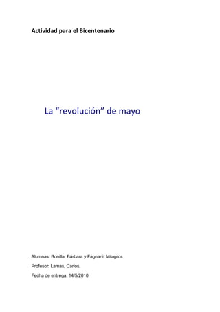 Actividad para el Bicentenario




      La “revolución” de mayo




Alumnas: Bonilla, Bárbara y Fagnani, Milagros

Profesor: Lamas, Carlos.

Fecha de entrega: 14/5/2010
 
