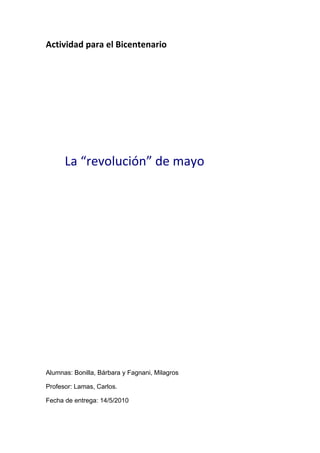 Actividad para el Bicentenario




      La “revolución” de mayo




Alumnas: Bonilla, Bárbara y Fagnani, Milagros

Profesor: Lamas, Carlos.

Fecha de entrega: 14/5/2010
 