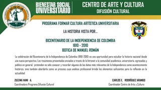 CENTRO DE ARTE Y CULTURA
DIFUSIÓN CULTURAL
PROGRAMA FORMAR CULTURA ARTÍSTICA UNIVERSITARIA
BICENTENARIO DE LA INDEPENDENCIA DE COLOMBIA
1810 - 2010
BOTICA DE MANUEL ROMÁN
LA HISTORIA VISTA POR…
La celebración del Bicentenario de la Independencia de Colombia (1810-2010) es una oportunidad para estudiar la historia nacional desde
una nueva perspectiva. Los resúmenes presentados enviados a través de la Intranet a la comunidad académica, universitaria, egresados y
público en general, pretenden no sólo conocer y recordar algunos de los datos más relevantes de la Independencia como acontecimiento
histórico, sino también abordarla como un proceso cuyo análisis profesional brinde los elementos suficientes para la reflexión en la
actualidad.
ZULEMA HANI A. CARLOS E. RODRÍGUEZ ARANGO
Coordinadora Programa Difusión Cultural Coordinador Centro de Arte y Cultura
 