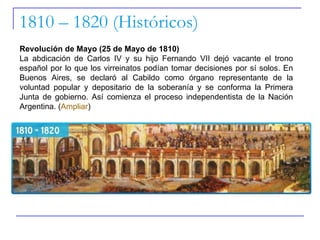 1810 – 1820 (Históricos) Revolución de Mayo (25 de Mayo de 1810) La abdicación de Carlos IV y su hijo Fernando VII dejó vacante el trono español por lo que los virreinatos podían tomar decisiones por sí solos. En Buenos Aires, se declaró al Cabildo como órgano representante de la voluntad popular y depositario de la soberanía y se conforma la Primera Junta de gobierno. Así comienza el proceso independentista de la Nación Argentina. ( Ampliar ) 