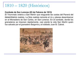 1810 – 1820 (Históricos) Combate de San Lorenzo (03 de Febrero de 1813) El Triunvirato ordena a San Martín que resguarde las costas del Paraná del  desembarco  realista. La flota realista remonta el río y planea desembarcar en el Monasterio de San Carlos, en San Lorenzo. En el combate, donde los granaderos se imponen rápidamente, casi pierde la vida San Martín quien fue salvado por el granadero Baigorria y el soldado Juan B. Cabral.  