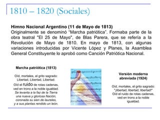 1810 – 1820 (Sociales) Himno Nacional Argentino (11 de Mayo de 1813) Originalmente se denominó “Marcha patriótica”. Formaba parte de la obra teatral "El 25 de Mayo", de Blas Parera, que se refería a la Revolución de Mayo de 1810. En mayo de 1813, con algunas variaciones introducidas por Vicente López y Planes, la Asamblea General Constituyente lo aprobó como Canción Patriótica Nacional.  Marcha patriótica (1813) Oíd, mortales, el grito sagrado: Libertad, Libertad, Libertad. Oíd el  ruido  de rotas cadenas, ved en trono a la noble igualdad. Se levanta a la faz de la Tierra una nueva y gloriosa Nación, coronada su sien de laureles, y a sus plantas rendido un león. Versión moderna abreviada (1924) Oíd, mortales, el grito sagrado: "¡libertad, libertad, libertad!" Oíd el ruido de rotas cadenas, ved en trono a la noble igualdad. 