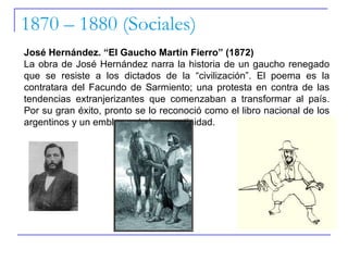 1870 – 1880 (Sociales) José Hernández. “El Gaucho Martín Fierro” (1872) La obra de José Hernández narra la historia de un gaucho renegado que se resiste a los dictados de la “civilización”. El poema es la contratara del Facundo de Sarmiento; una protesta en contra de las tendencias extranjerizantes que comenzaban a transformar al país. Por su gran éxito, pronto se lo reconoció como el libro nacional de los argentinos y un emblema de la argentinidad.  