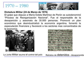 1970 – 1980 Dictadura Militar (24 de Marzo de 1976) El golpe que depuso a María Estela Martínez de Perón se autodenominó “Proceso de Reorganización Nacional”. Fue el responsable de la desaparición y asesinato de 30.000 personas. Promovió un plan económico que desindustrializó la economía argentina, fomentó la especulación financiera y favoreció a los sectores mas concentrados de la economía . La Junta  Militar  asume  el  control del país Retratos de  detenidos  - desaparecidos 